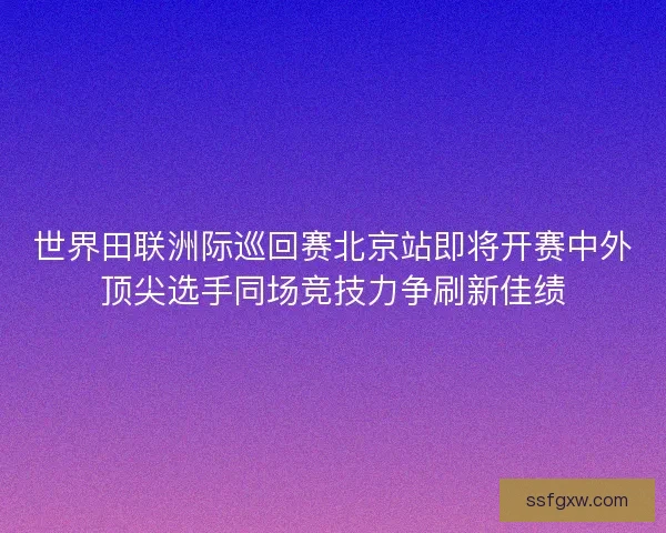 世界田联洲际巡回赛北京站即将开赛中外顶尖选手同场竞技力争刷新佳绩