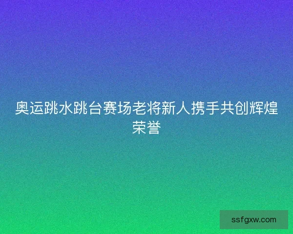 奥运跳水跳台赛场老将新人携手共创辉煌荣誉
