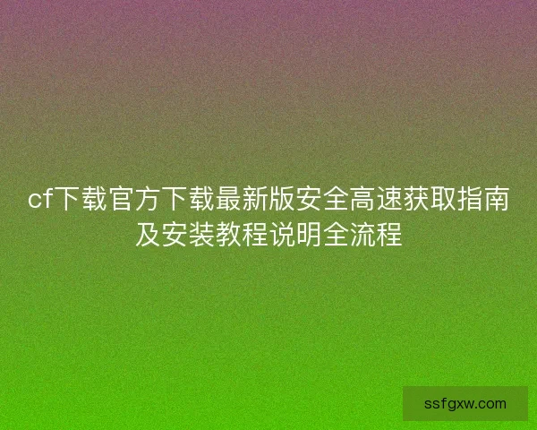 cf下载官方下载最新版安全高速获取指南及安装教程说明全流程