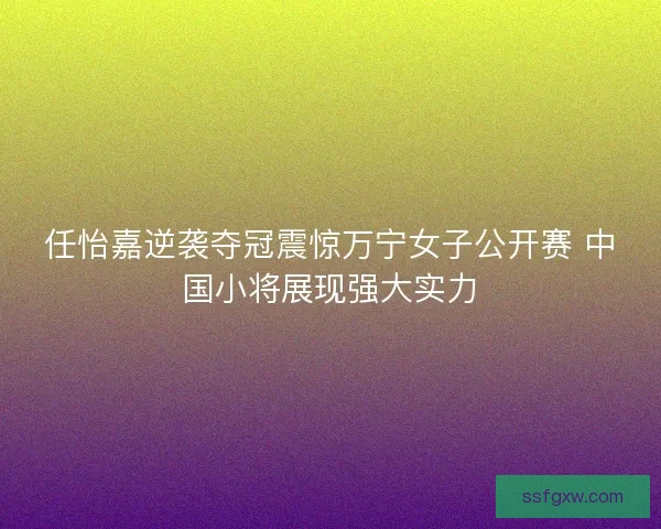 任怡嘉逆袭夺冠震惊万宁女子公开赛 中国小将展现强大实力