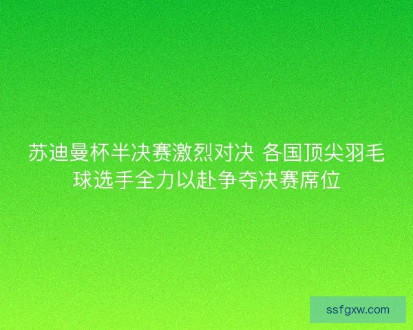 苏迪曼杯半决赛激烈对决 各国顶尖羽毛球选手全力以赴争夺决赛席位