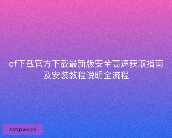 cf下载官方下载最新版安全高速获取指南及安装教程说明全流程