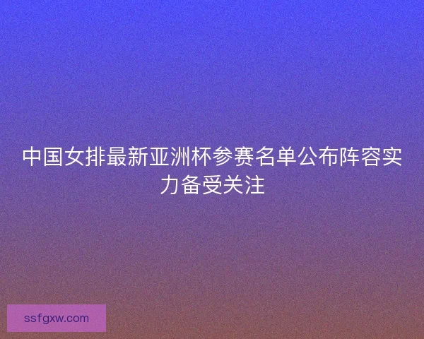 中国女排最新亚洲杯参赛名单公布阵容实力备受关注